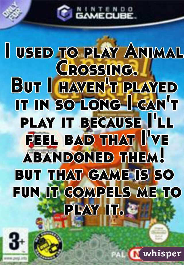 I used to play Animal Crossing.

But I haven't played it in so long I can't play it because I'll feel bad that I've abandoned them! 

but that game is so fun it compels me to play it. 