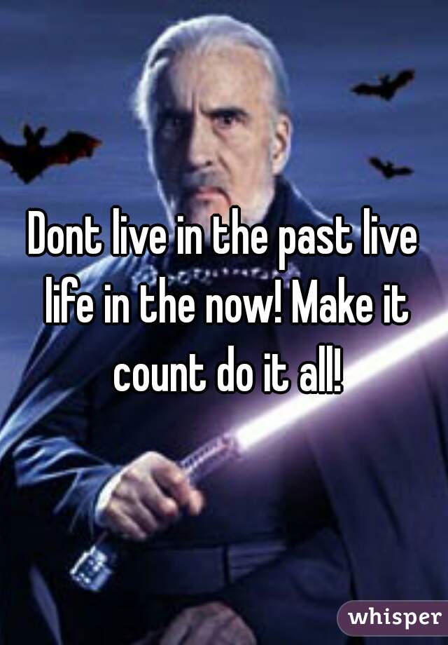 Dont live in the past live life in the now! Make it count do it all!