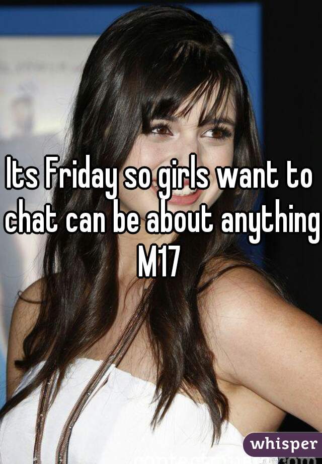 Its Friday so girls want to chat can be about anything
M17