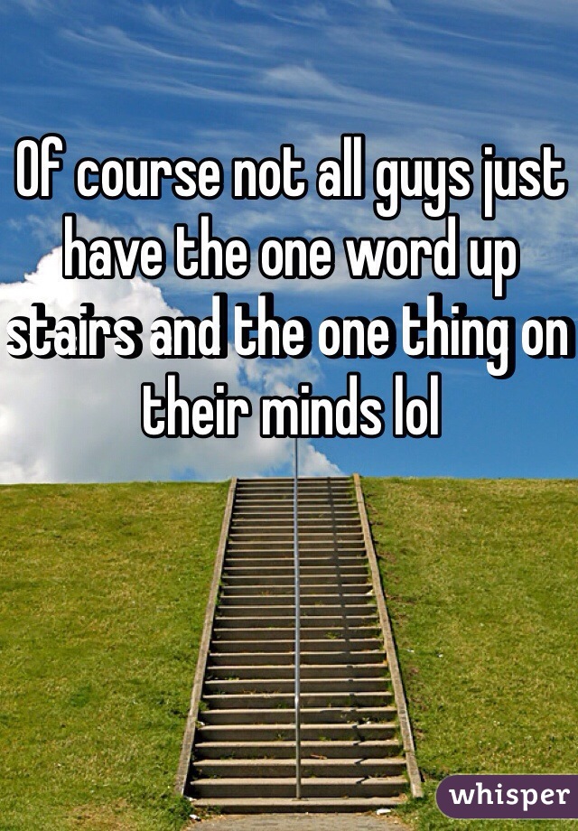 Of course not all guys just have the one word up stairs and the one thing on their minds lol 