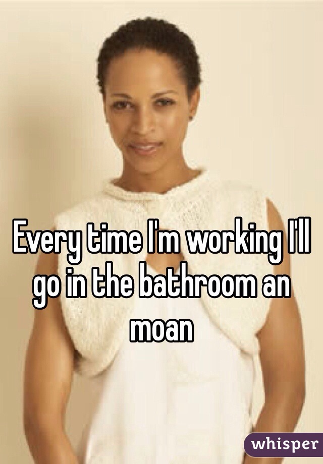 Every time I'm working I'll go in the bathroom an moan 