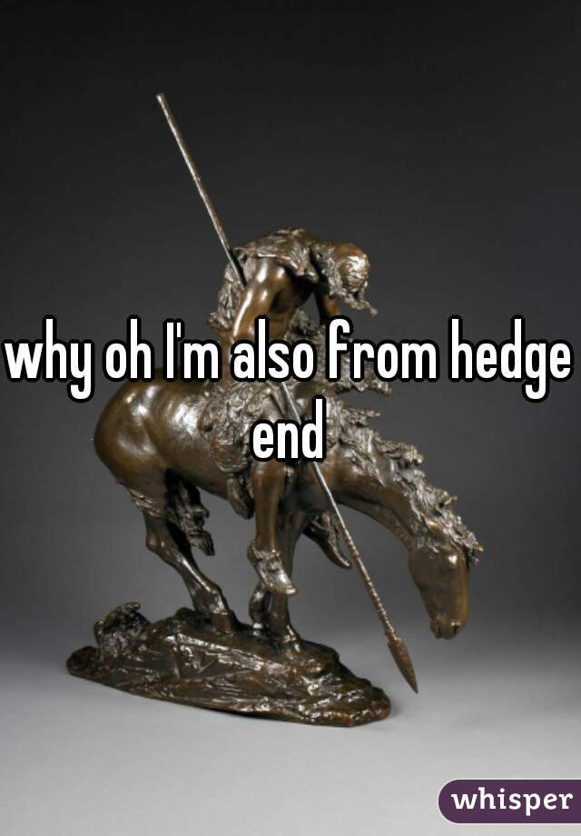 why oh I'm also from hedge end 