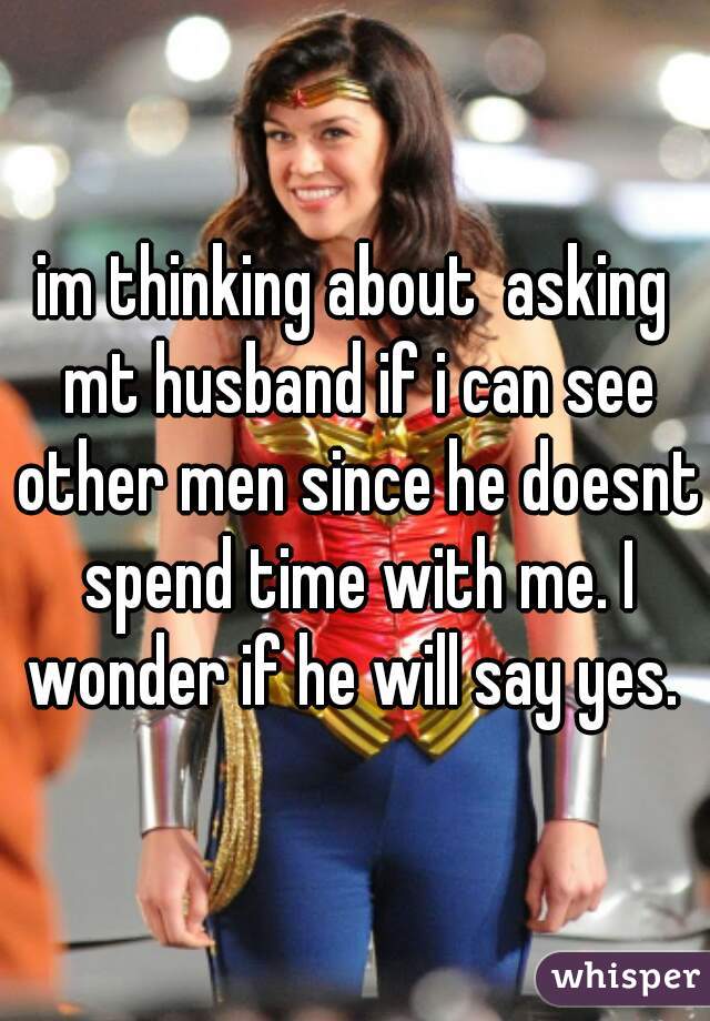 im thinking about  asking mt husband if i can see other men since he doesnt spend time with me. I wonder if he will say yes. 