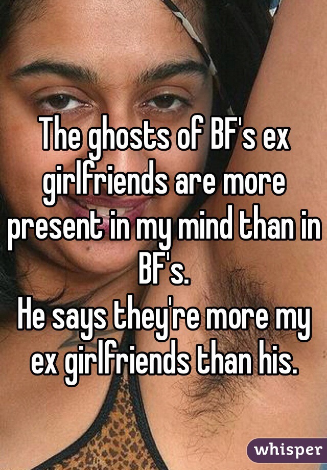 The ghosts of BF's ex girlfriends are more present in my mind than in BF's. 
He says they're more my ex girlfriends than his. 