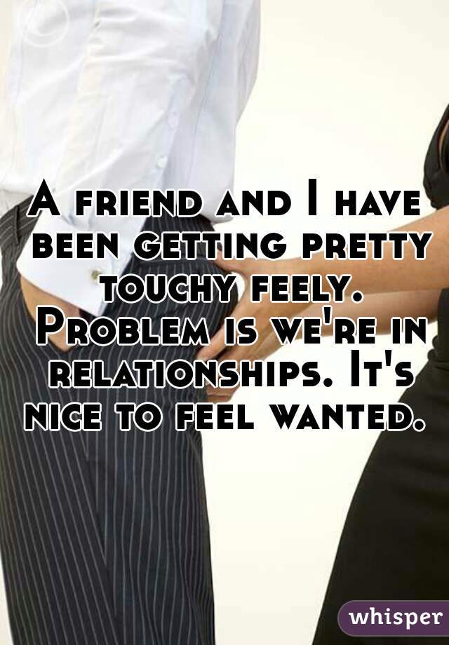 A friend and I have been getting pretty touchy feely. Problem is we're in relationships. It's nice to feel wanted. 