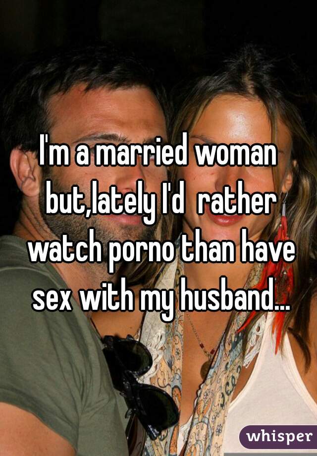 I'm a married woman but,lately I'd  rather watch porno than have sex with my husband...