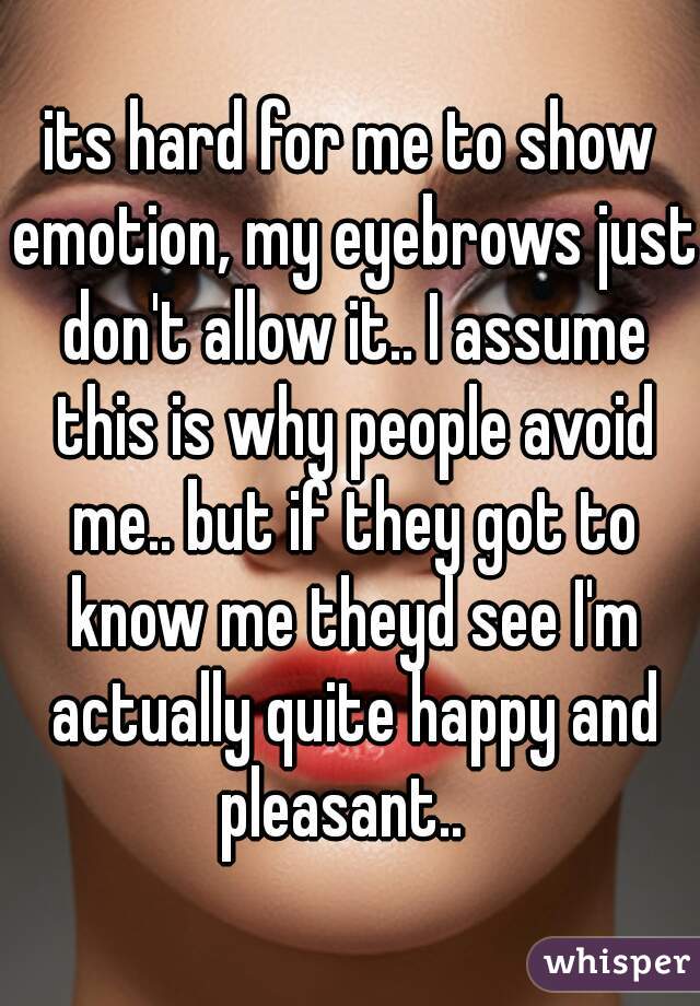 its hard for me to show emotion, my eyebrows just don't allow it.. I assume this is why people avoid me.. but if they got to know me theyd see I'm actually quite happy and pleasant..  