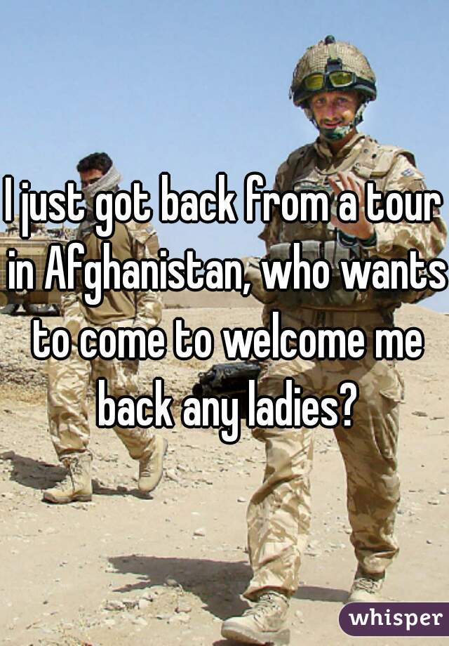 I just got back from a tour in Afghanistan, who wants to come to welcome me back any ladies?