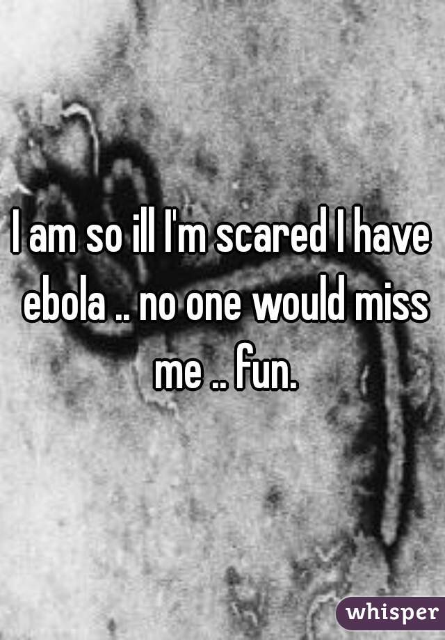 I am so ill I'm scared I have ebola .. no one would miss me .. fun.