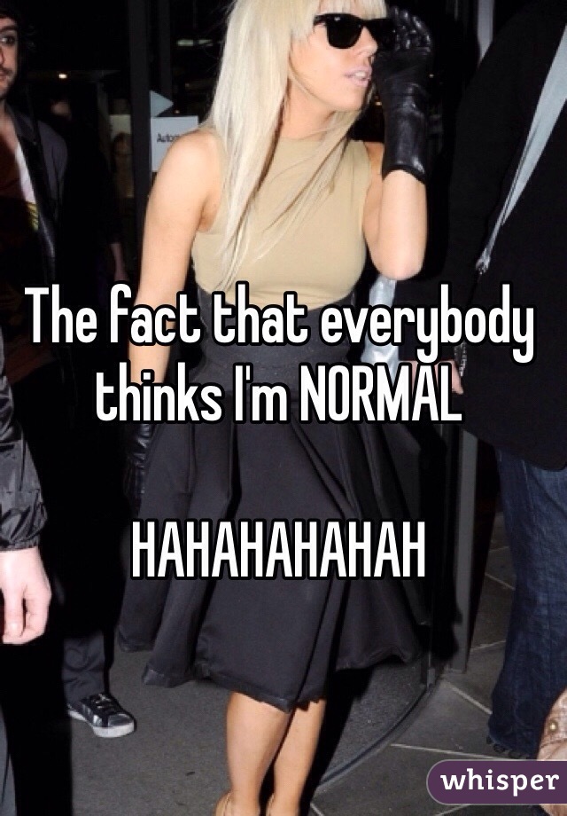 The fact that everybody thinks I'm NORMAL 

HAHAHAHAHAH