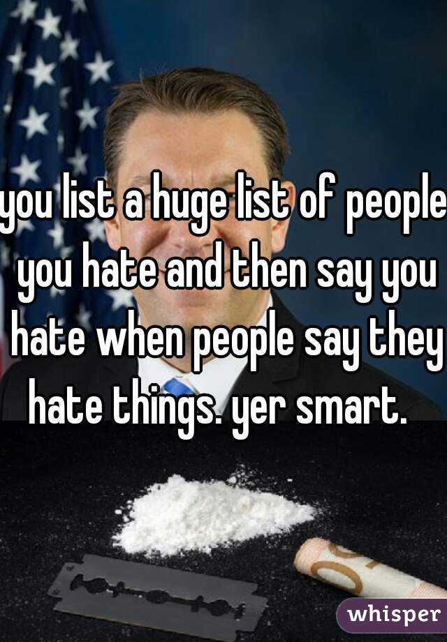 you list a huge list of people you hate and then say you hate when people say they hate things. yer smart.  