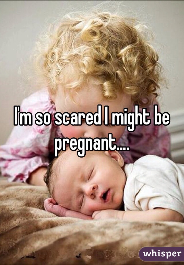 I'm so scared I might be pregnant....