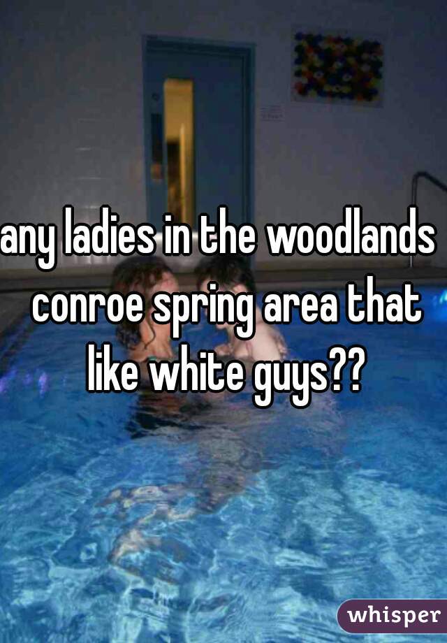 any ladies in the woodlands  conroe spring area that like white guys??