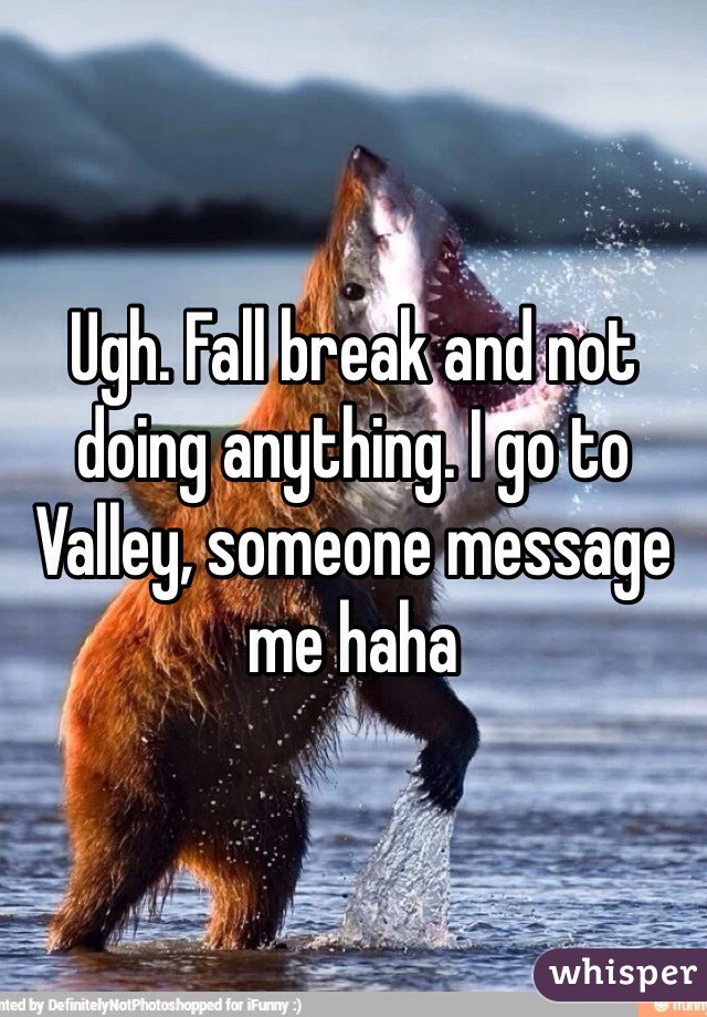 Ugh. Fall break and not doing anything. I go to Valley, someone message me haha