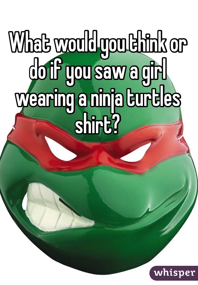 What would you think or do if you saw a girl wearing a ninja turtles shirt?