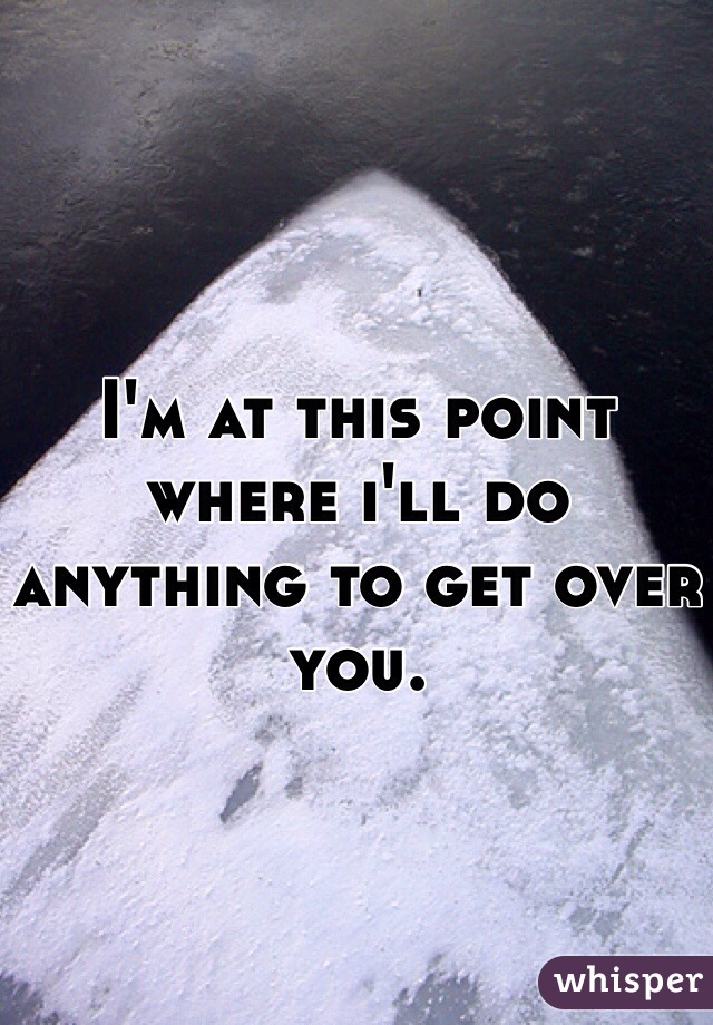 I'm at this point where i'll do anything to get over you.