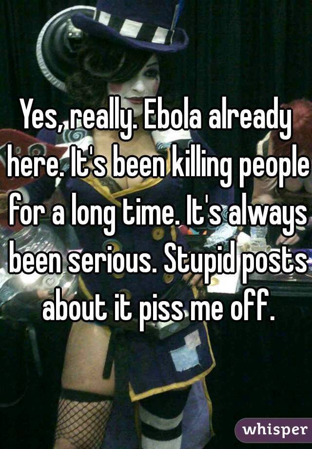 Yes, really. Ebola already here. It's been killing people for a long time. It's always been serious. Stupid posts about it piss me off.