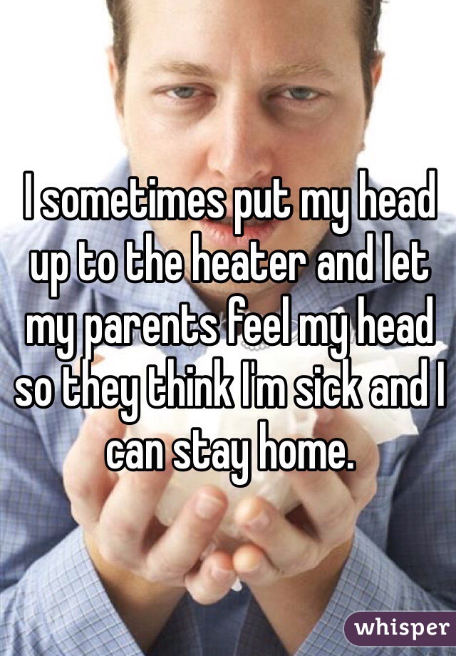 I sometimes put my head up to the heater and let my parents feel my head so they think I'm sick and I can stay home. 