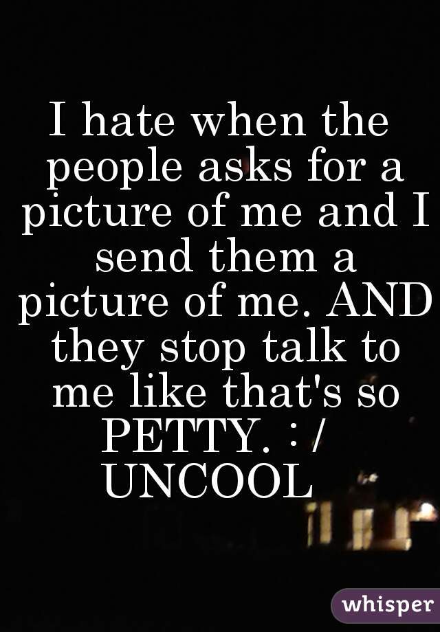 I hate when the people asks for a picture of me and I send them a picture of me. AND they stop talk to me like that's so PETTY. : /  
UNCOOL  