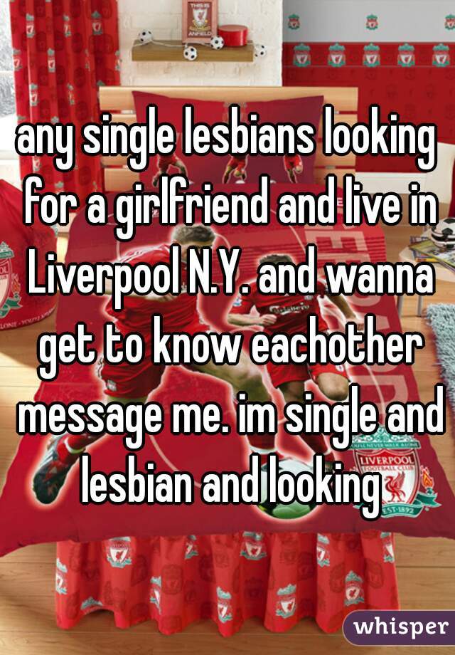 any single lesbians looking for a girlfriend and live in Liverpool N.Y. and wanna get to know eachother message me. im single and lesbian and looking