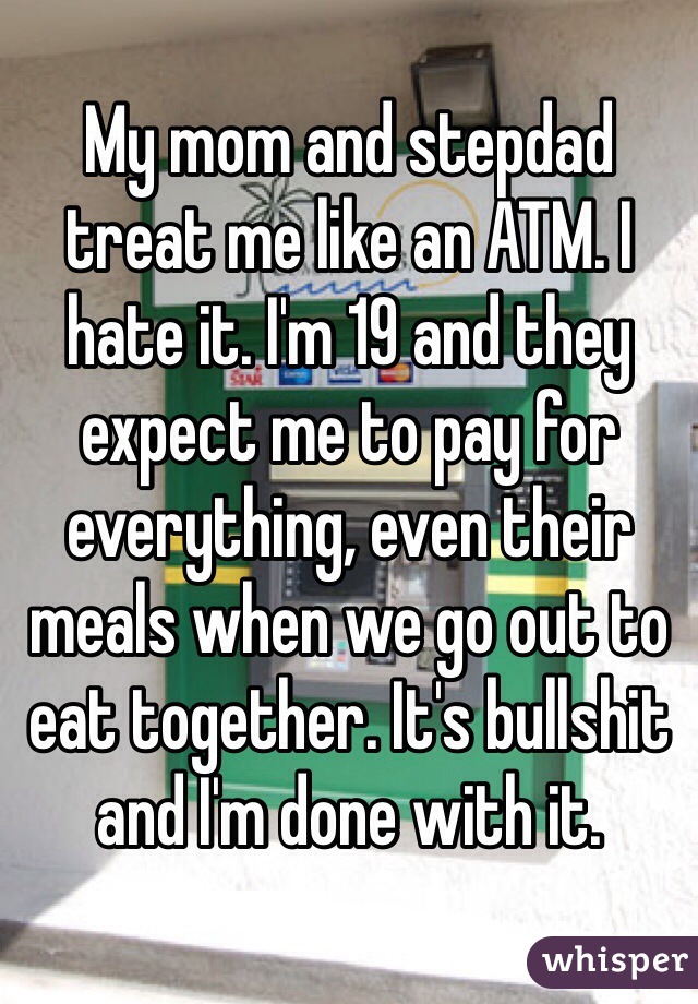 My mom and stepdad treat me like an ATM. I hate it. I'm 19 and they expect me to pay for everything, even their meals when we go out to eat together. It's bullshit and I'm done with it.