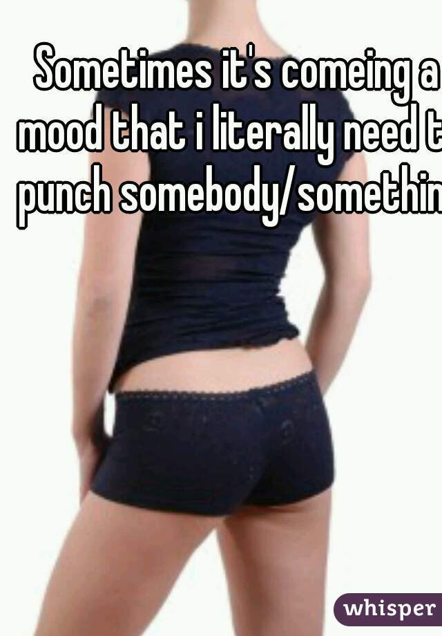 Sometimes it's comeing a mood that i literally need to punch somebody/something.