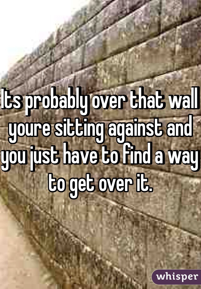 Its probably over that wall youre sitting against and you just have to find a way to get over it.