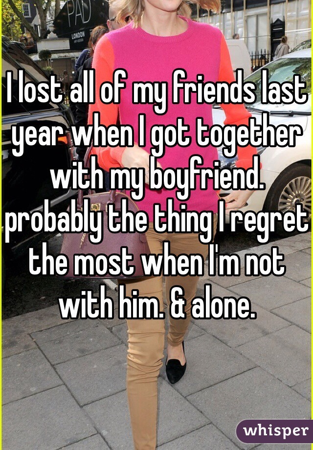 I lost all of my friends last year when I got together with my boyfriend. probably the thing I regret the most when I'm not with him. & alone.