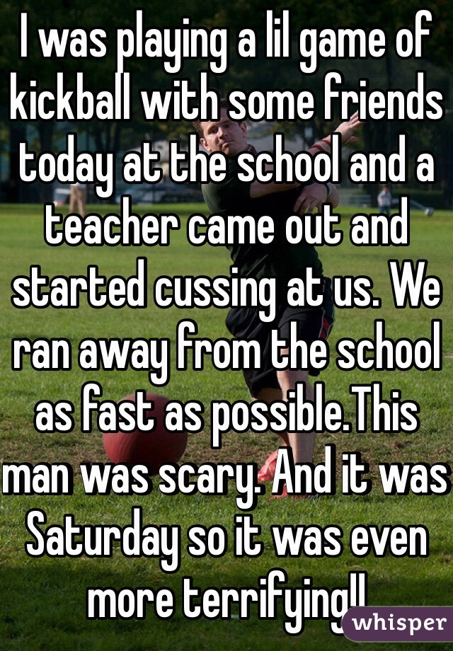 I was playing a lil game of kickball with some friends today at the school and a teacher came out and started cussing at us. We ran away from the school as fast as possible.This man was scary. And it was Saturday so it was even more terrifying!! 