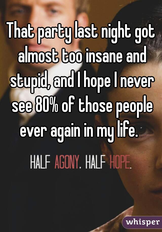 That party last night got almost too insane and stupid, and I hope I never see 80% of those people ever again in my life.  