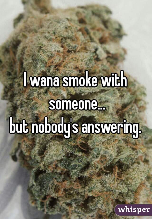 I wana smoke with someone...
but nobody's answering.