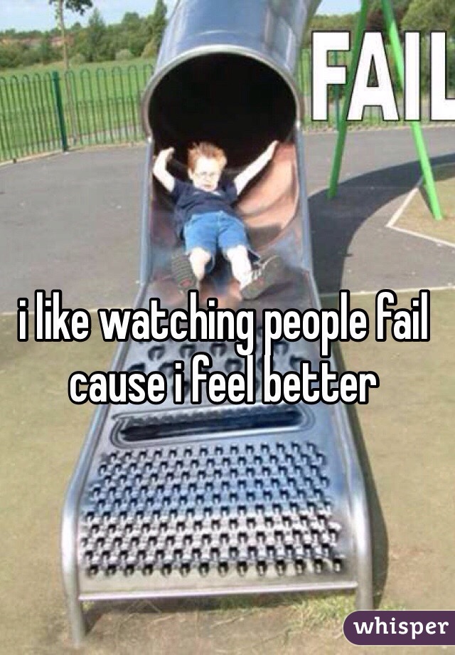 i like watching people fail cause i feel better