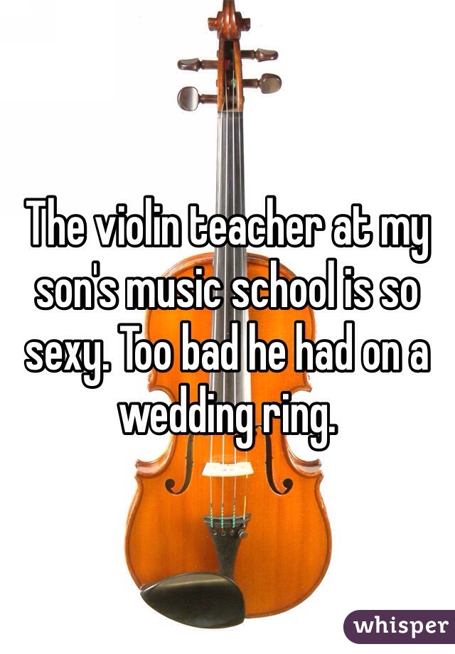 The violin teacher at my son's music school is so sexy. Too bad he had on a wedding ring. 