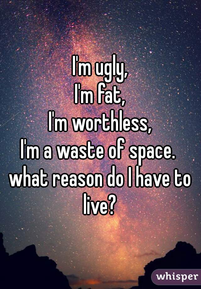 I'm ugly,
I'm fat,
I'm worthless,
I'm a waste of space. 
what reason do I have to live? 