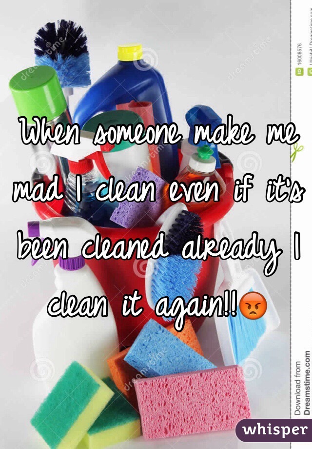 When someone make me mad I clean even if it's been cleaned already I clean it again!!😡