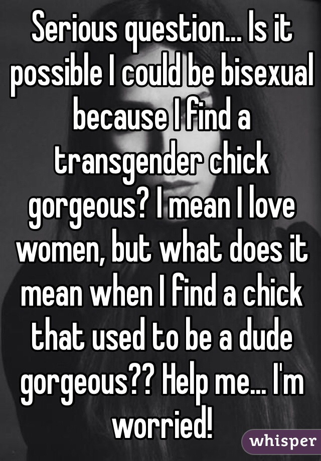 Serious question... Is it possible I could be bisexual because I find a transgender chick gorgeous? I mean I love women, but what does it mean when I find a chick that used to be a dude gorgeous?? Help me... I'm worried!