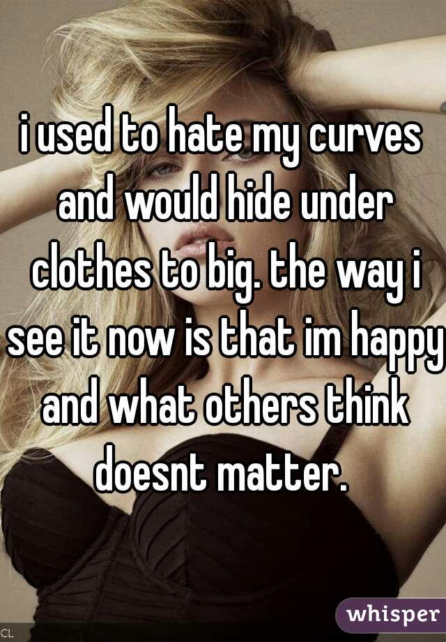 i used to hate my curves and would hide under clothes to big. the way i see it now is that im happy and what others think doesnt matter. 