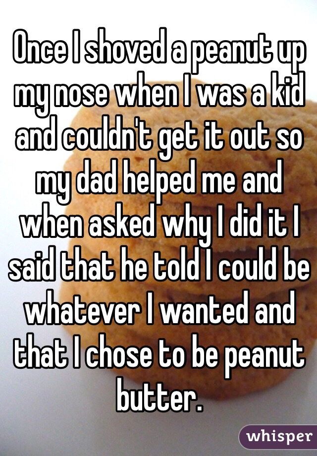 Once I shoved a peanut up my nose when I was a kid and couldn't get it out so my dad helped me and when asked why I did it I said that he told I could be whatever I wanted and that I chose to be peanut butter.