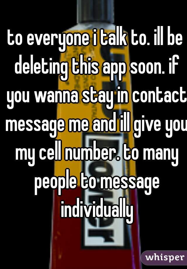 to everyone i talk to. ill be deleting this app soon. if you wanna stay in contact message me and ill give you my cell number. to many people to message individually