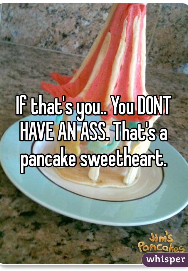 If that's you.. You DONT HAVE AN ASS. That's a pancake sweetheart. 