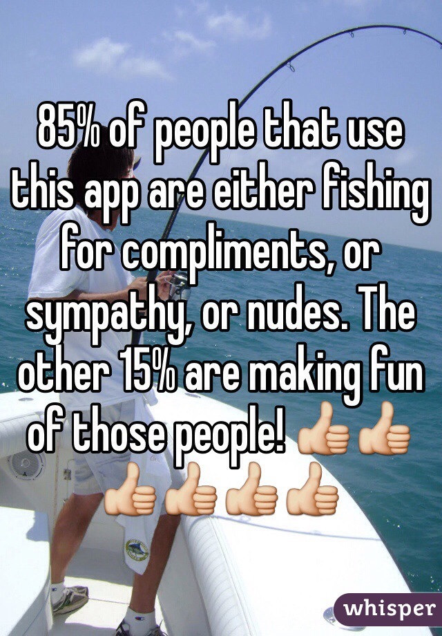 85% of people that use this app are either fishing for compliments, or sympathy, or nudes. The other 15% are making fun of those people! 👍👍👍👍👍👍