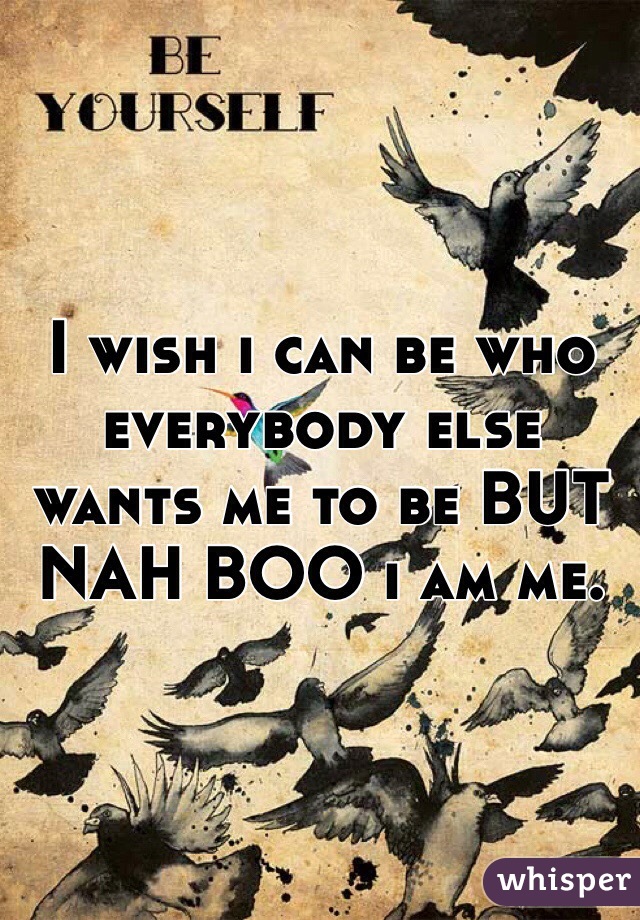 I wish i can be who everybody else wants me to be BUT NAH BOO i am me.