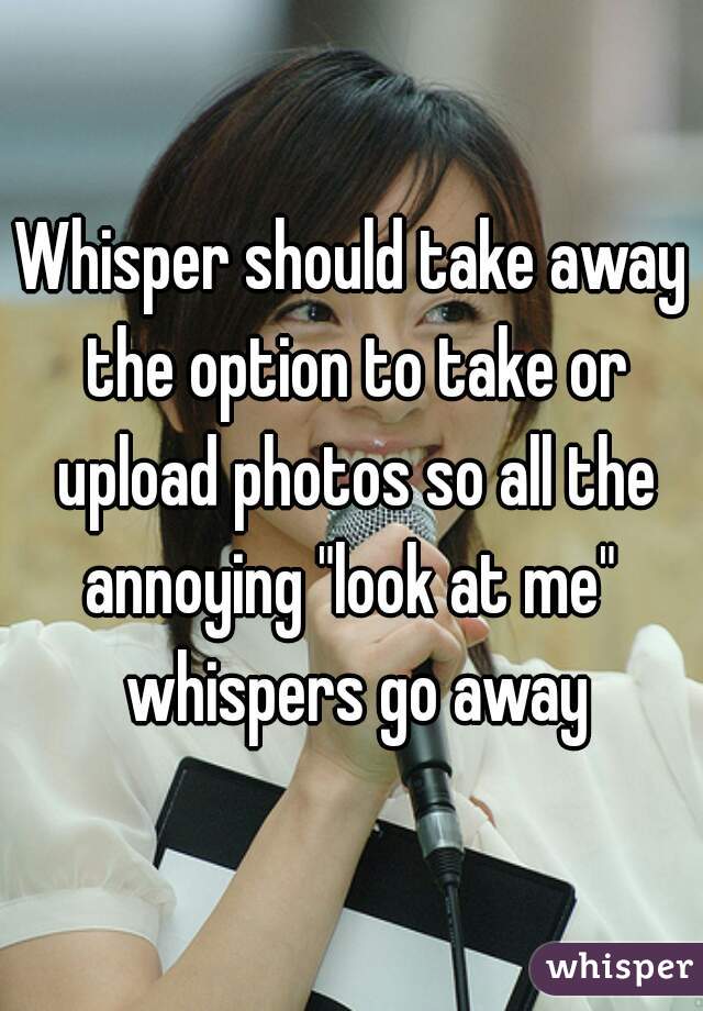 Whisper should take away the option to take or upload photos so all the annoying "look at me"  whispers go away