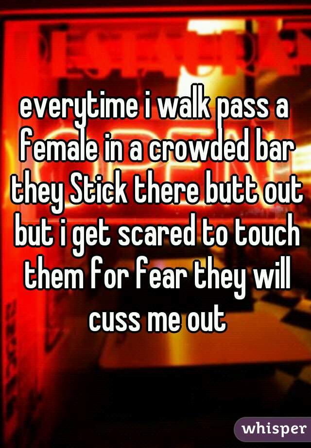 everytime i walk pass a female in a crowded bar they Stick there butt out but i get scared to touch them for fear they will cuss me out