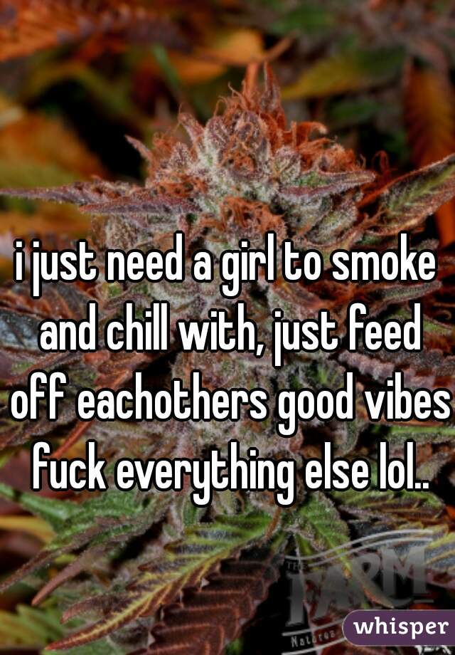 i just need a girl to smoke and chill with, just feed off eachothers good vibes fuck everything else lol..