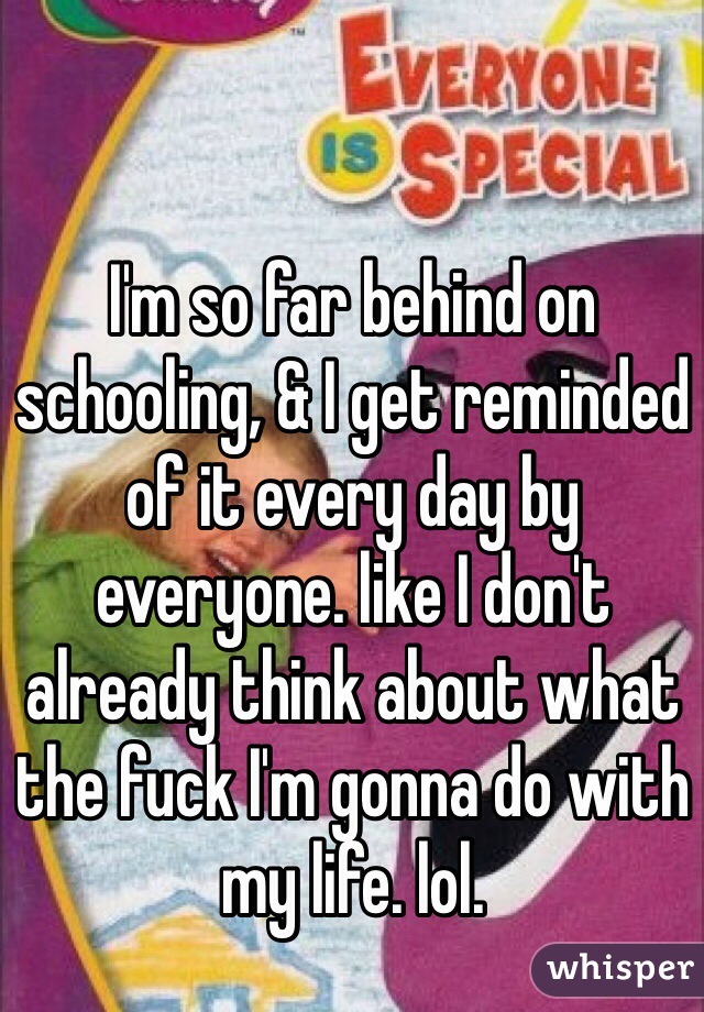 I'm so far behind on schooling, & I get reminded of it every day by everyone. like I don't already think about what the fuck I'm gonna do with my life. lol. 