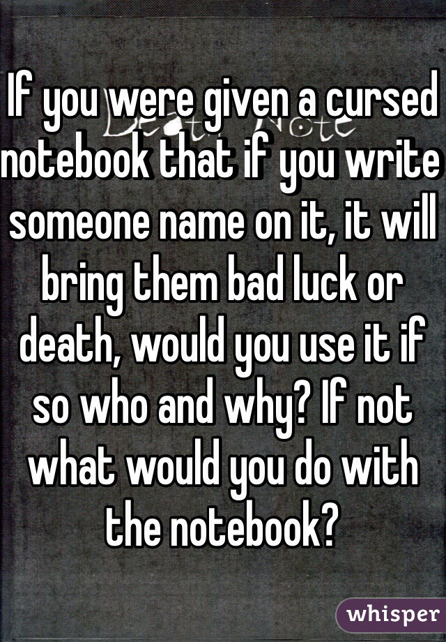 If you were given a cursed notebook that if you write someone name on it, it will bring them bad luck or death, would you use it if so who and why? If not what would you do with the notebook? 