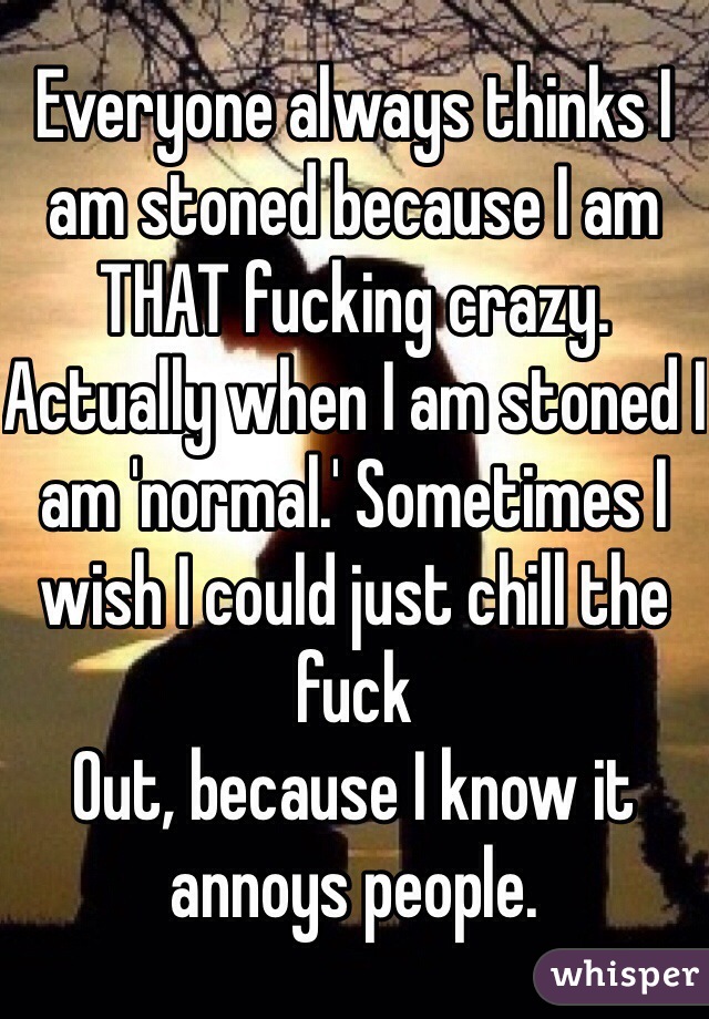 Everyone always thinks I am stoned because I am
THAT fucking crazy. Actually when I am stoned I am 'normal.' Sometimes I wish I could just chill the fuck
Out, because I know it annoys people.