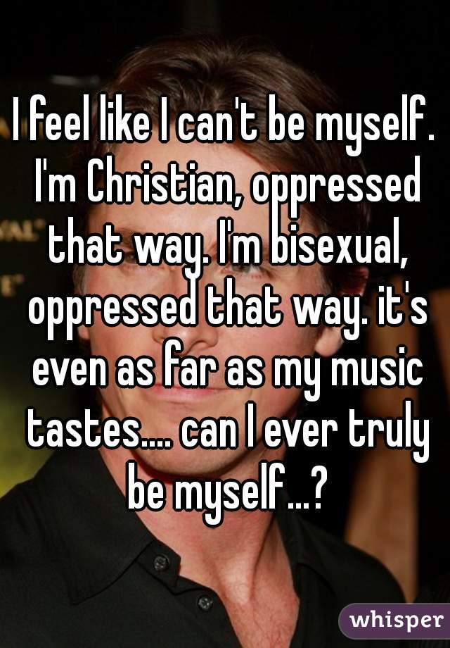 I feel like I can't be myself. I'm Christian, oppressed that way. I'm bisexual, oppressed that way. it's even as far as my music tastes.... can I ever truly be myself...?