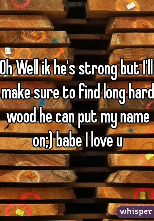 Oh Well ik he's strong but I'll make sure to find long hard wood he can put my name on;) babe I love u